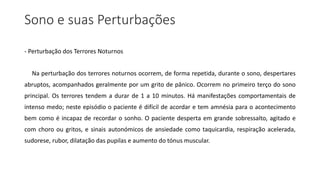 Sono e suas Perturbações
- Perturbação dos Terrores Noturnos
Na perturbação dos terrores noturnos ocorrem, de forma repetida, durante o sono, despertares
abruptos, acompanhados geralmente por um grito de pânico. Ocorrem no primeiro terço do sono
principal. Os terrores tendem a durar de 1 a 10 minutos. Há manifestações comportamentais de
intenso medo; neste episódio o paciente é difícil de acordar e tem amnésia para o acontecimento
bem como é incapaz de recordar o sonho. O paciente desperta em grande sobressalto, agitado e
com choro ou gritos, e sinais autonómicos de ansiedade como taquicardia, respiração acelerada,
sudorese, rubor, dilatação das pupilas e aumento do tónus muscular.
 