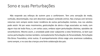 Sono e suas Perturbações
Não responde aos esforços de outrem para o confortarem. Tem uma sensação de medo,
confusão, desorientação, mas sem descrever qualquer conteúdo onírico. Nas crianças com terrores
noturnos nem sempre existe maior incidência de outras perturbações mentais, mas nos adultos
pode existir. Há por vezes movimentos, gesticulações de alerta e fuga associados ao medo, com
algum risco de lesão física, e, em certos casos, embora sejam perturbações distintas, episódios de
sonambulismo. Mesmo assim, a ansiedade pode estar subjacente a estes fenómenos, se bem que
outras perturbações mentais também, nomeadamente Perturbações da Personalidade, Perturbação
Pós-Stress Traumático, entre outras. O acompanhamento clínico exige uma anamnese cuidadosa,
como sempre, e no caso das crianças uma forte colaboração dos pais.
 