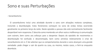 Sono e suas Perturbações
- Sonambulismo
O sonambulismo inclui uma atividade durante o sono com ativações motoras complexas,
incluindo a deambulação. Estes fenómenos começam no sono de ondas lentas ocorrendo
geralmente no primeiro terço da noite. Neste episódio a pessoa não está normalmente facilmente
despertável nem responsiva. É descrita como mantendo um olhar vazio e indiferença à comunicação
com outrem, bem como aos esforços para a despertar. Depois do episódio de movimentos e
deambulação há confusão e desorientação, bem como amnésia relativamente à crise de
sonambulismo em si. É de salientar que os comportamentos durante o sono alcançam uma grande
variedade: pode chegar a sair do quarto ou casa, ou mesmo, nestes casos, a ferir-se enquanto
deambula.
 