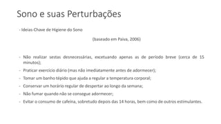 Sono e suas Perturbações
- Ideias-Chave de Higiene do Sono
(baseado em Paiva, 2006)
- Não realizar sestas desnecessárias, excetuando apenas as de período breve (cerca de 15
minutos);
- Praticar exercício diário (mas não imediatamente antes de adormecer);
- Tomar um banho tépido que ajuda a regular a temperatura corporal;
- Conservar um horário regular de despertar ao longo da semana;
- Não fumar quando não se consegue adormecer;
- Evitar o consumo de cafeína, sobretudo depois das 14 horas, bem como de outros estimulantes.
 