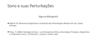Sono e suas Perturbações
Alguma Bibliografia
DSM IV-TR, Manual de Diagnóstico e Estatística das Perturbações Mentais (4ª ed). Lisboa:
Climepsi.
 Paiva, T. (2006). Patologia do Sono – uma Perspectiva Clínica, Neurologia, Princípios, Diagnóstico
e Tratamento. Ferro, J. & Pimentel, J. (coord.). Lisboa: Lidel.
 