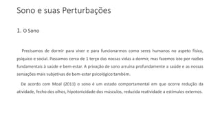 Sono e suas Perturbações
1. O Sono
Precisamos de dormir para viver e para funcionarmos como seres humanos no aspeto físico,
psíquico e social. Passamos cerca de 1 terço das nossas vidas a dormir, mas fazemos isto por razões
fundamentais à saúde e bem-estar. A privação de sono arruína profundamente a saúde e as nossas
sensações mais subjetivas de bem-estar psicológico também.
De acordo com Moal (2011) o sono é um estado comportamental em que ocorre redução da
atividade, fecho dos olhos, hipotonicidade dos músculos, reduzida reatividade a estímulos externos.
 