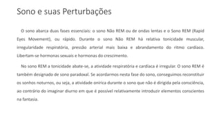Sono e suas Perturbações
O sono abarca duas fases essenciais: o sono Não REM ou de ondas lentas e o Sono REM (Rapid
Eyes Movement), ou rápido. Durante o sono Não REM há relativa tonicidade muscular,
irregularidade respiratória, pressão arterial mais baixa e abrandamento do ritmo cardíaco.
Libertam-se hormonas sexuais e hormonas do crescimento.
No sono REM a tonicidade abate-se, a atividade respiratória e cardíaca é irregular. O sono REM é
também designado de sono paradoxal. Se acordarmos nesta fase do sono, conseguimos reconstituir
os sonhos noturnos, ou seja, a atividade onírica durante o sono que não é dirigida pela consciência,
ao contrário do imaginar diurno em que é possível relativamente introduzir elementos conscientes
na fantasia.
 