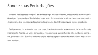 Sono e suas Perturbações
No sono há suspensão completa da atividade vígil. Através do sonho, mergulhamos num universo
do enigma como também do simbólico e por vezes do intimidante irracional. Mas esta face caótica
do psiquismo traz consigo aspetos disfarçados oriundos da dinâmica psíquica menos encoberta.
Desligamo-nos do ambiente que nos cerca, involuntariamente atravessamos para a esfera do
inconsciente, ficando por vezes perplexos ao recordarmos o que sonhamos. Mas também o sonho é
um guardião da vida psíquica, tem uma função de evacuação de conteúdos mentais que não é inane
para a psique.
 