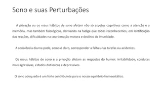 Sono e suas Perturbações
A privação ou os maus hábitos de sono afetam não só aspetos cognitivos como a atenção e a
memória, mas também fisiológicos, derivando na fadiga que todos reconhecemos, em lentificação
das reações, dificuldades na coordenação motora e declínio da imunidade.
A sonolência diurna pode, como é claro, corresponder a falhas nas tarefas ou acidentes.
Os maus hábitos de sono e a privação afetam as respostas do humor: irritabilidade, condutas
mais agressivas, estados distímicos e depressivos.
O sono adequado é um forte contribuinte para o nosso equilíbrio homeostático.
 