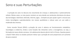 Sono e suas Perturbações
A privação do sono no decurso do crescimento de crianças e adolescentes é potencialmente
nefasta. Muitas vezes, os mais jovens resistem ao sono devido aos tentáculos distratores do abuso
das tecnologias: telemóvel, televisão, internet, jogos… Compete aos pais ajudar a gerir o recurso aos
meios tecnológicos superabundantes nos nossos quotidianos e educar para um uso sadio e
moderado dos mesmos.
Como recorda Straub (2014) a privação do sono é adversa ao funcionamento metabólico,
neurológico e endócrino, tendo o sono funções tão relevantes como a neurogénese, ou seja, a
formação de novas células nervosas. Um adolescente deveria dormir de 8 a 9 horas. Quantos jovens
o fazem? Além disso os estudos parecem indicar que a privação de sono proporciona um aumento
do peso corporal.
 