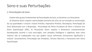 Sono e suas Perturbações
2- Perturbações do Sono
Existem dois grupos fundamentais de Perturbações do Sono, as Dissónias e as Parassónias.
As Dissónias dizem respeito a perturbações primárias do sono, da sua iniciação ou conservação,
da sua quantidade e incluem: Insónia Primária, Hipersónia Primária, Narcolepsia, Perturbação do
Sono Relacionada com a Respiração, Perturbação do Ritmo Circadiano do Sono e Dissónia sem
Outra Especificação (SOE). As Parassónias dizem respeito a fenómenos comportamentais
desadequados durante o ciclo sono-vigília, com ativações fisiológicas e cognitivas, bem como
motoras não só inadequadas mas que podem causar sofrimento clinicamente significativo e
incluem: Sonambulismo, Perturbação dos Pesadelos, Terrores Noturnos e Parassónia Sem Outra
Especificação.
 