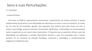 Sono e suas Perturbações
2.1- Dissónias
- Insónia Primária
Com base no DSM-IV, apresentamos, brevemente, características da insónia primária. A queixa
predominante do paciente é uma dificuldade em adormecer ou iniciar o sono ou mantê-lo, ou ainda,
ter um sono de má qualidade, agitado, não reparador. Este sintoma dura pelo menos um mês. A
insónia causa fadiga, provoca mal-estar clinicamente significativo e dificuldades no funcionamento
social, ocupacional ou em outras áreas importantes. É frequente que os pacientes refiram a par das
dificuldades em adormecer o acordar intermitente durante o sono. Em associação com a insónia
primária há um aumento da ativação fisiológica, emocional e psicológica, e condicionamento
negativo em relação ao sono.
 