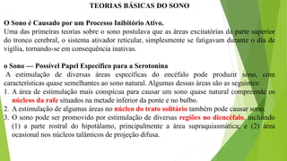 TEORIAS BÁSICAS DO SONO
O Sono é Causado por um Processo Inibitório Ativo.
Uma das primeiras teorias sobre o sono postulava que as áreas excitatórias da parte superior
do tronco cerebral, o sistema ativador reticular, simplesmente se fatigavam durante o dia de
vigília, tornando-se em consequência inativas.
o Sono — Possível Papel Específico para a Serotonina
A estimulação de diversas áreas específicas do encéfalo pode produzir sono, com
características quase semelhantes ao sono natural. Algumas dessas áreas são as seguintes:
1. A área de estimulação mais conspícua para causar um sono quase natural compreende os
núcleos da rafe situados na metade inferior da ponte e no bulbo.
2. A estimulação de algumas áreas no núcleo do trato solitário também pode causar sono.
3. O sono pode ser promovido por estimulação de diversas regiões no diencéfalo, incluindo
(1) a parte rostral do hipotálamo, principalmente a área supraquiasmática; e (2) área
ocasional nos núcleos talâmicos de projeção difusa.
 