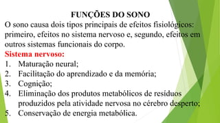 FUNÇÕES DO SONO
O sono causa dois tipos principais de efeitos fisiológicos:
primeiro, efeitos no sistema nervoso e, segundo, efeitos em
outros sistemas funcionais do corpo.
Sistema nervoso:
1. Maturação neural;
2. Facilitação do aprendizado e da memória;
3. Cognição;
4. Eliminação dos produtos metabólicos de resíduos
produzidos pela atividade nervosa no cérebro desperto;
5. Conservação de energia metabólica.
 