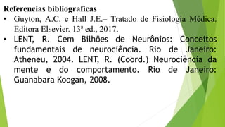 Referencias bibliograficas
• Guyton, A.C. e Hall J.E.– Tratado de Fisiologia Médica.
Editora Elsevier. 13ª ed., 2017.
• LENT, R. Cem Bilhões de Neurônios: Conceitos
fundamentais de neurociência. Rio de Janeiro:
Atheneu, 2004. LENT, R. (Coord.) Neurociência da
mente e do comportamento. Rio de Janeiro:
Guanabara Koogan, 2008.
 