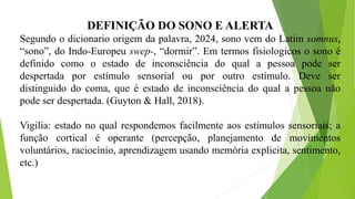 DEFINIÇÃO DO SONO E ALERTA
Segundo o dicionario origem da palavra, 2024, sono vem do Latim somnus,
“sono”, do Indo-Europeu swep-, “dormir”. Em termos fisiologicos o sono é
definido como o estado de inconsciência do qual a pessoa pode ser
despertada por estímulo sensorial ou por outro estímulo. Deve ser
distinguido do coma, que é estado de inconsciência do qual a pessoa não
pode ser despertada. (Guyton & Hall, 2018).
Vigilia: estado no qual respondemos facilmente aos estímulos sensoriais; a
função cortical é operante (percepção, planejamento de movimentos
voluntários, raciocínio, aprendizagem usando memória explicita, sentimento,
etc.)
 