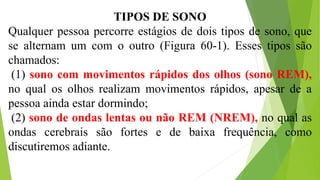 TIPOS DE SONO
Qualquer pessoa percorre estágios de dois tipos de sono, que
se alternam um com o outro (Figura 60-1). Esses tipos são
chamados:
(1) sono com movimentos rápidos dos olhos (sono REM),
no qual os olhos realizam movimentos rápidos, apesar de a
pessoa ainda estar dormindo;
(2) sono de ondas lentas ou não REM (NREM), no qual as
ondas cerebrais são fortes e de baixa frequência, como
discutiremos adiante.
 