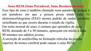 Sono REM (Sono Paradoxal, Sono Dessincronizado)
Esse tipo de sono é também chamado sono paradoxal, porque é
um paradoxo em que a pessoa possa ainda estar. O
eletroencefalograma (EEG) mostra padrão de ondas cerebrais
semelhante ao que ocorre durante o estado de vigília.
Em noite normal de sono, é comum que episódios de sono
REM, durando de 5 a 30 minutos, apareçam em média a cada
90 minutos nos adultos jovens.
A secreção de acetilcolina na formação reticular da porção
superior do tronco cerebral pode causar o sono REM.
 