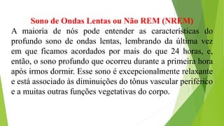 Sono de Ondas Lentas ou Não REM (NREM)
A maioria de nós pode entender as características do
profundo sono de ondas lentas, lembrando da última vez
em que ficamos acordados por mais do que 24 horas, e,
então, o sono profundo que ocorreu durante a primeira hora
após irmos dormir. Esse sono é excepcionalmente relaxante
e está associado às diminuições do tônus vascular periférico
e a muitas outras funções vegetativas do corpo.
 