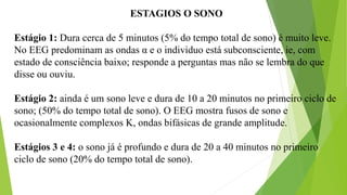 ESTAGIOS O SONO
Estágio 1: Dura cerca de 5 minutos (5% do tempo total de sono) é muito leve.
No EEG predominam as ondas α e o individuo está subconsciente, ie, com
estado de consciência baixo; responde a perguntas mas não se lembra do que
disse ou ouviu.
Estágio 2: ainda é um sono leve e dura de 10 a 20 minutos no primeiro ciclo de
sono; (50% do tempo total de sono). O EEG mostra fusos de sono e
ocasionalmente complexos K, ondas bifásicas de grande amplitude.
Estágios 3 e 4: o sono já é profundo e dura de 20 a 40 minutos no primeiro
ciclo de sono (20% do tempo total de sono).
 