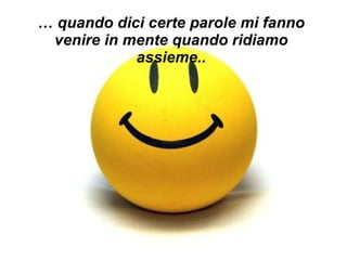 …  quando dici certe parole mi fanno venire in mente quando ridiamo assieme.. 