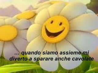 …  quando siamo assieme mi diverto a sparare anche cavolate 