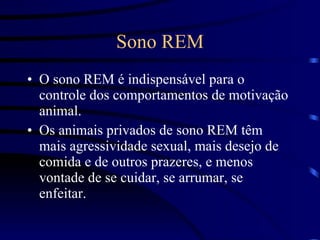 Sono REM O sono REM é indispensável para o controle dos comportamentos de motivação animal.  Os animais privados de sono REM têm mais agressividade sexual, mais desejo de comida e de outros prazeres, e menos vontade de se cuidar, se arrumar, se enfeitar. 