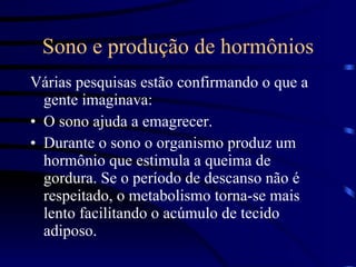 Sono e produção de hormônios Várias pesquisas estão confirmando o que a gente imaginava:  O sono ajuda a emagrecer.  Durante o sono o organismo produz um hormônio que estimula a queima de gordura. Se o período de descanso não é respeitado, o metabolismo torna-se mais lento facilitando o acúmulo de tecido adiposo. 