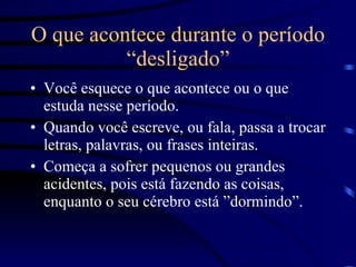 O que acontece durante o período “desligado” Você esquece o que acontece ou o que estuda nesse período. Quando você escreve, ou fala, passa a trocar letras, palavras, ou frases inteiras. Começa a sofrer pequenos ou grandes  acidentes, pois está fazendo as coisas, enquanto o seu cérebro está ”dormindo”. 
