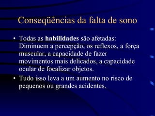 Conseqüências da falta de sono Todas as  habilidades  são afetadas: Diminuem a percepção, os reflexos, a força muscular, a capacidade de fazer movimentos mais delicados, a capacidade ocular de focalizar objetos.  Tudo isso leva a um aumento no risco de pequenos ou grandes acidentes. 