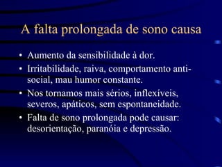 A falta prolongada de sono causa Aumento da sensibilidade à dor. Irritabilidade, raiva, comportamento anti-social, mau humor constante. Nos tornamos mais sérios, inflexíveis, severos, apáticos, sem espontaneidade. Falta de sono prolongada pode causar: desorientação, paranóia e depressão. 
