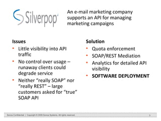An e-mail marketing company supports an API for managing marketing campaigns Issues Little visibility into API traffic No control over usage – runaway clients could degrade service Neither “really SOAP” nor “really REST” – large customers asked for “true” SOAP API Solution Quota enforcement SOAP/REST Mediation Analytics for detailed API visibility SOFTWARE DEPLOYMENT Sonoa Confidential  |  Copyright © 2009 Sonoa Systems. All rights reserved. 
