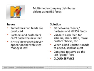 Multi-media company distributes videos using RSS feeds Issues Sometimes bad feeds are produced Partners and customers can’t parse the new feed Artists’ new videos never appear on the web sites – money is lost Solution Sit between clients / partners and all RSS feeds Validate each feed for schema, check URLs, make custom checks, etc. When a bad update is made to a feed, send an alert Continue to serve up the last “good” feed CLOUD SERVICE Sonoa Confidential  |  Copyright © 2009 Sonoa Systems. All rights reserved. 