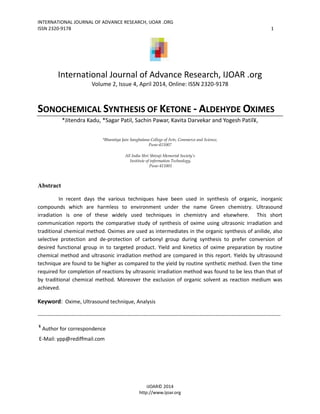 INTERNATIONAL JOURNAL OF ADVANCE RESEARCH, IJOAR .ORG
ISSN 2320-9178 1
IJOAR© 2014
http://www.ijoar.org
International Journal of Advance Research, IJOAR .org
Volume 2, Issue 4, April 2014, Online: ISSN 2320-9178
SONOCHEMICAL SYNTHESIS OF KETONE - ALDEHYDE OXIMES
*Jitendra Kadu, *Sagar Patil, Sachin Pawar, Kavita Darvekar and Yogesh Patil¥,
*Bharatiya Jain Sanghatana College of Arts, Commerce and Science,
Pune-411007
All India Shri Shivaji Memorial Society’s
Institute of information Technology,
Pune-411001
Abstract
In recent days the various techniques have been used in synthesis of organic, inorganic
compounds which are harmless to environment under the name Green chemistry. Ultrasound
irradiation is one of these widely used techniques in chemistry and elsewhere. This short
communication reports the comparative study of synthesis of oxime using ultrasonic irradiation and
traditional chemical method. Oximes are used as intermediates in the organic synthesis of anilide, also
selective protection and de-protection of carbonyl group during synthesis to prefer conversion of
desired functional group in to targeted product. Yield and kinetics of oxime preparation by routine
chemical method and ultrasonic irradiation method are compared in this report. Yields by ultrasound
technique are found to be higher as compared to the yield by routine synthetic method. Even the time
required for completion of reactions by ultrasonic irradiation method was found to be less than that of
by traditional chemical method. Moreover the exclusion of organic solvent as reaction medium was
achieved.
Keyword: Oxime, Ultrasound technique, Analysis
------------------------------------------------------------------------------------------------------------------------------------------
¥
Author for correspondence
E-Mail: ypp@rediffmail.com
 