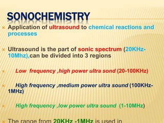 SONOCHEMISTRY
 Application of ultrasound to chemical reactions and
processes
 Ultrasound is the part of sonic spectrum (20KHz-
10Mhz),can be divided into 3 regions
 Low frequency ,high power ultra sond (20-100KHz)
 High frequency ,medium power ultra sound (100KHz-
1MHz)
 High frequency ,low power ultra sound (1-10MHz)
 