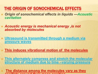 THE ORIGIN OF SONOCHEMICAL EFFECTS
 Origin of sonochemical effects in liquids ---Acoustic
cavitation
 Acoustic energy is mechanical energy ,is not
absorbed by molecules
 Ultrasound is transmitted through a medium via
pressure waves
 This induces vibrational motion of the molecules
 This alternately compress and stretch the molecular
structure of medium due to time –varying pressure
 The distance among the molecules vary as they
 