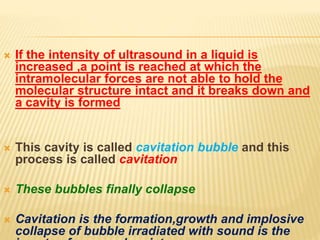  If the intensity of ultrasound in a liquid is
increased ,a point is reached at which the
intramolecular forces are not able to hold the
molecular structure intact and it breaks down and
a cavity is formed
 This cavity is called cavitation bubble and this
process is called cavitation
 These bubbles finally collapse
 Cavitation is the formation,growth and implosive
collapse of bubble irradiated with sound is the
 