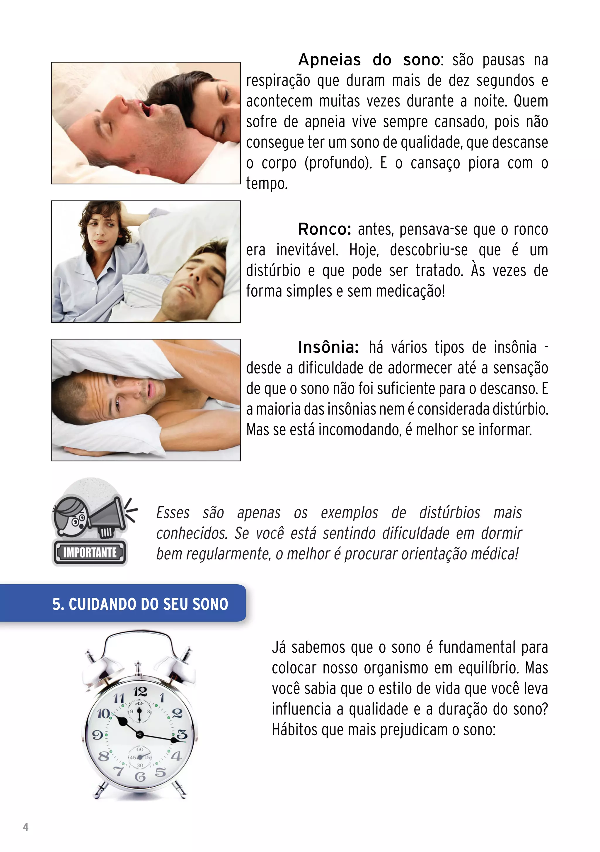 Apneias do sono: são pausas na
                              respiração que duram mais de dez segundos e
                              acontecem muitas vezes durante a noite. Quem
                              sofre de apneia vive sempre cansado, pois não
                              consegue ter um sono de qualidade, que descanse
                              o corpo (profundo). E o cansaço piora com o
                              tempo.

                               	       Ronco: antes, pensava-se que o ronco
                              era inevitável. Hoje, descobriu-se que é um
                              distúrbio e que pode ser tratado. Às vezes de
                              forma simples e sem medicação!


                              	       Insônia: há vários tipos de insônia -
                              desde a dificuldade de adormecer até a sensação
                              de que o sono não foi suficiente para o descanso. E
                              a maioria das insônias nem é considerada distúrbio.
                              Mas se está incomodando, é melhor se informar.



                 Esses são apenas os exemplos de distúrbios mais
                 conhecidos. Se você está sentindo dificuldade em dormir
                 bem regularmente, o melhor é procurar orientação médica!

    5. Cuidando do seu sono

                                  Já sabemos que o sono é fundamental para
                                  colocar nosso organismo em equilíbrio. Mas
                                  você sabia que o estilo de vida que você leva
                                  influencia a qualidade e a duração do sono?
                                  Hábitos que mais prejudicam o sono:




4
 