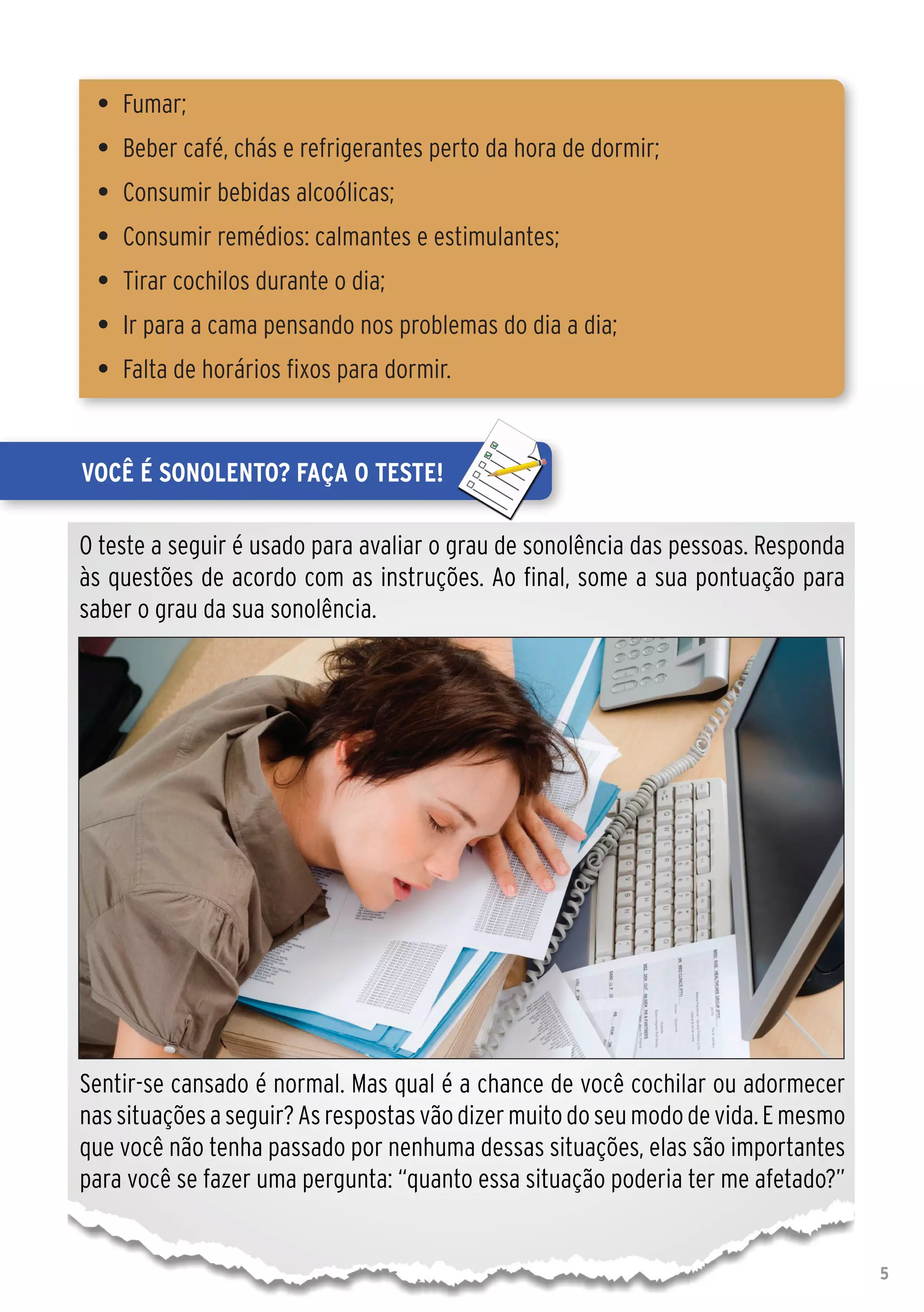 •	 Fumar;
 •	 Beber café, chás e refrigerantes perto da hora de dormir;
 •	 Consumir bebidas alcoólicas;
 •	 Consumir remédios: calmantes e estimulantes;
 •	 Tirar cochilos durante o dia;
 •	 Ir para a cama pensando nos problemas do dia a dia;
 •	 Falta de horários fixos para dormir.


Você é sonolento? Faça o teste!

O teste a seguir é usado para avaliar o grau de sonolência das pessoas. Responda
às questões de acordo com as instruções. Ao final, some a sua pontuação para
saber o grau da sua sonolência.




Sentir-se cansado é normal. Mas qual é a chance de você cochilar ou adormecer
nas situações a seguir? As respostas vão dizer muito do seu modo de vida. E mesmo
que você não tenha passado por nenhuma dessas situações, elas são importantes
para você se fazer uma pergunta: “quanto essa situação poderia ter me afetado?”


                                                                                    5
 