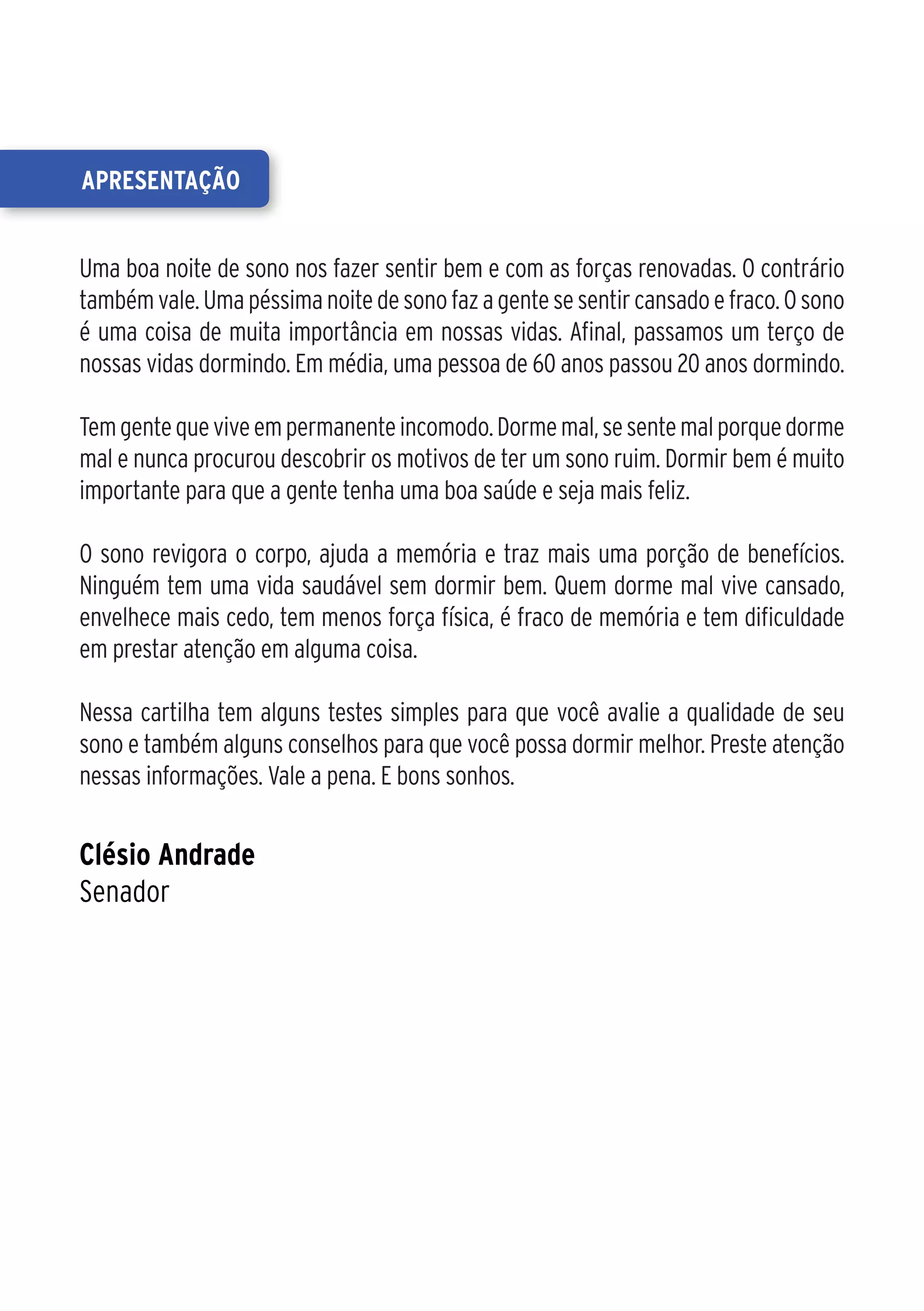 apresentação


Uma boa noite de sono nos fazer sentir bem e com as forças renovadas. O contrário
também vale. Uma péssima noite de sono faz a gente se sentir cansado e fraco. O sono
é uma coisa de muita importância em nossas vidas. Afinal, passamos um terço de
nossas vidas dormindo. Em média, uma pessoa de 60 anos passou 20 anos dormindo.

Tem gente que vive em permanente incomodo. Dorme mal, se sente mal porque dorme
mal e nunca procurou descobrir os motivos de ter um sono ruim. Dormir bem é muito
importante para que a gente tenha uma boa saúde e seja mais feliz.

O sono revigora o corpo, ajuda a memória e traz mais uma porção de benefícios.
Ninguém tem uma vida saudável sem dormir bem. Quem dorme mal vive cansado,
envelhece mais cedo, tem menos força física, é fraco de memória e tem dificuldade
em prestar atenção em alguma coisa.

Nessa cartilha tem alguns testes simples para que você avalie a qualidade de seu
sono e também alguns conselhos para que você possa dormir melhor. Preste atenção
nessas informações. Vale a pena. E bons sonhos.


Clésio Andrade
Senador
 