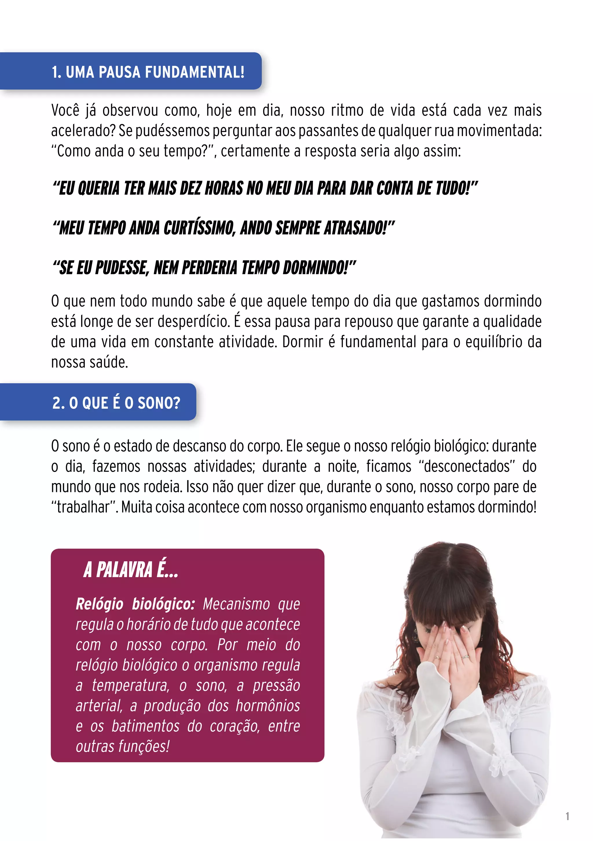 1. Uma pausa fundamental!

Você já observou como, hoje em dia, nosso ritmo de vida está cada vez mais
acelerado? Se pudéssemos perguntar aos passantes de qualquer rua movimentada:
“Como anda o seu tempo?”, certamente a resposta seria algo assim:

“Eu queria ter mais dez horas no meu dia para dar conta de tudo!”
“Meu tempo anda curtíssimo, ando sempre atrasado!”
“Se eu pudesse, nem perderia tempo dormindo!”
O que nem todo mundo sabe é que aquele tempo do dia que gastamos dormindo
está longe de ser desperdício. É essa pausa para repouso que garante a qualidade
de uma vida em constante atividade. Dormir é fundamental para o equilíbrio da
nossa saúde.

2. O que é o sono?

O sono é o estado de descanso do corpo. Ele segue o nosso relógio biológico: durante
o dia, fazemos nossas atividades; durante a noite, ficamos “desconectados” do
mundo que nos rodeia. Isso não quer dizer que, durante o sono, nosso corpo pare de
“trabalhar”. Muita coisa acontece com nosso organismo enquanto estamos dormindo!


     A PALAVRA É...
    Relógio biológico: Mecanismo que
    regula o horário de tudo que acontece
    com o nosso corpo. Por meio do
    relógio biológico o organismo regula
    a temperatura, o sono, a pressão
    arterial, a produção dos hormônios
    e os batimentos do coração, entre
    outras funções!


                                                                                       1
 