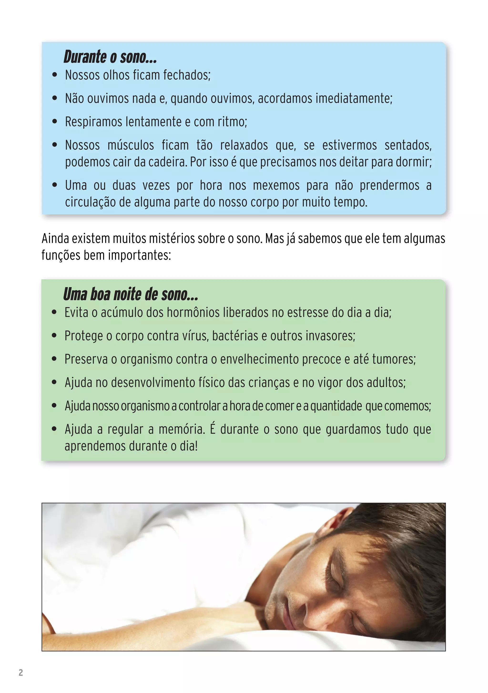 Durante o sono...
      •	 Nossos olhos ficam fechados;
      •	 Não ouvimos nada e, quando ouvimos, acordamos imediatamente;
      •	 Respiramos lentamente e com ritmo;
      •	 Nossos músculos ficam tão relaxados que, se estivermos sentados,
         podemos cair da cadeira. Por isso é que precisamos nos deitar para dormir;
      •	 Uma ou duas vezes por hora nos mexemos para não prendermos a
         circulação de alguma parte do nosso corpo por muito tempo.

    Ainda existem muitos mistérios sobre o sono. Mas já sabemos que ele tem algumas
    funções bem importantes:

        Uma boa noite de sono...
     •	 Evita o acúmulo dos hormônios liberados no estresse do dia a dia;
     •	 Protege o corpo contra vírus, bactérias e outros invasores;
     •	 Preserva o organismo contra o envelhecimento precoce e até tumores;
     •	 Ajuda no desenvolvimento físico das crianças e no vigor dos adultos;
     •	 Ajuda nosso organismo a controlar a hora de comer e a quantidade que comemos;
     •	 Ajuda a regular a memória. É durante o sono que guardamos tudo que
        aprendemos durante o dia!




2
 