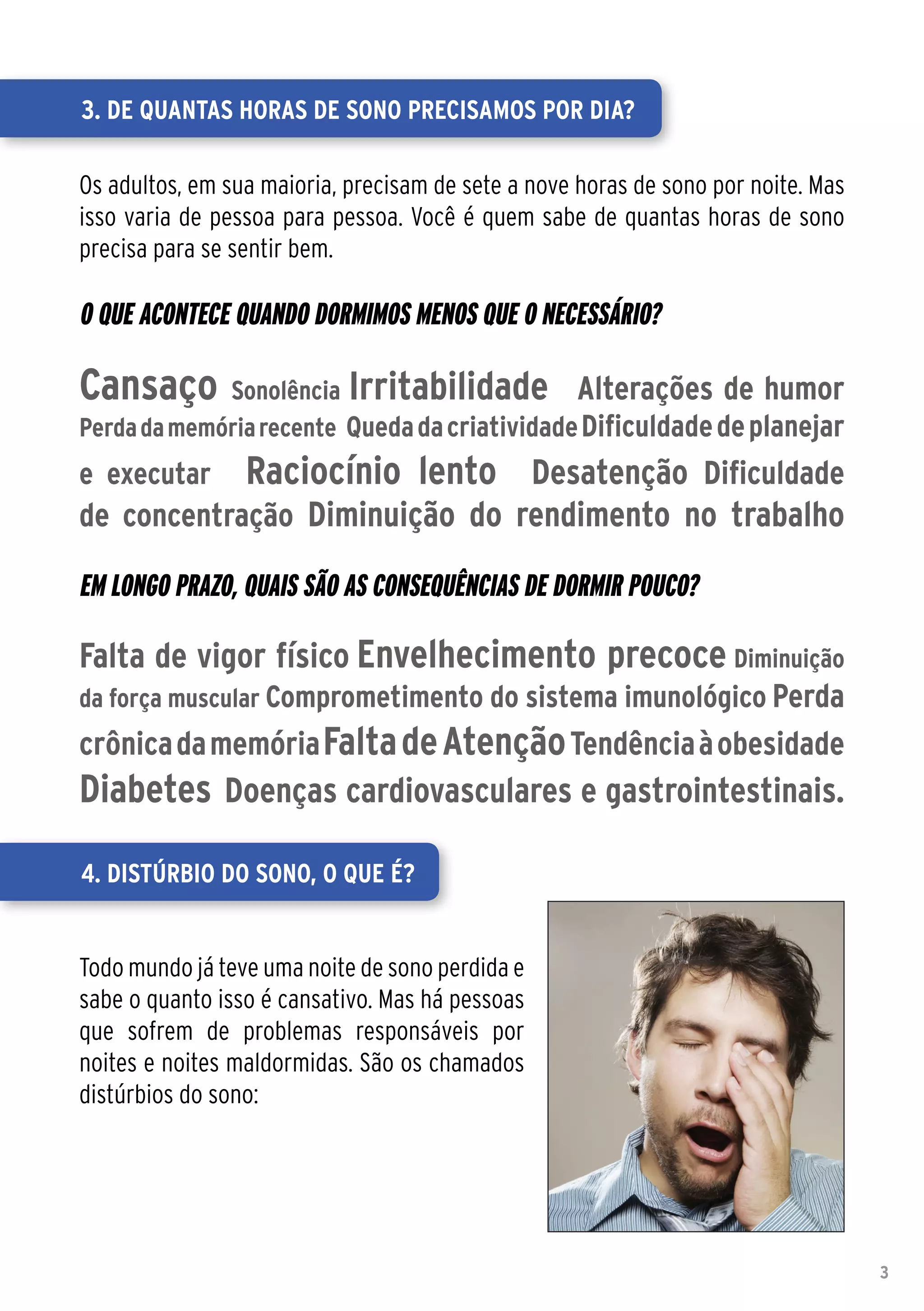 3. De quantas horas de sono precisamos por dia?

Os adultos, em sua maioria, precisam de sete a nove horas de sono por noite. Mas
isso varia de pessoa para pessoa. Você é quem sabe de quantas horas de sono
precisa para se sentir bem.

O que acontece quando dormimos menos que o necessário?

Cansaço      Sonolência Irritabilidade Alterações de humor
Perda da memória recente Queda da criatividade Dificuldade de planejar
e executar       Raciocínio lento Desatenção Dificuldade
de concentração Diminuição do rendimento no trabalho

Em longo prazo, quais são as consequências de dormir pouco?

Falta de vigor físico Envelhecimento precoce Diminuição
da força muscular Comprometimento do sistema imunológico Perda
crônica da memória Falta de Atenção Tendência à obesidade
Diabetes Doenças cardiovasculares e gastrointestinais.

4. Distúrbio do sono, o que é?


Todo mundo já teve uma noite de sono perdida e
sabe o quanto isso é cansativo. Mas há pessoas
que sofrem de problemas responsáveis por
noites e noites maldormidas. São os chamados
distúrbios do sono:




                                                                                   3
 