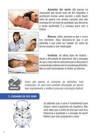 Apneias do sono: são pausas na
                              respiração que duram mais de dez segundos e
                              acontecem muitas vezes durante a noite. Quem
                              sofre de apneia vive sempre cansado, pois não
                              consegue ter um sono de qualidade, que descanse
                              o corpo (profundo). E o cansaço piora com o
                              tempo.

                               	       Ronco: antes, pensava-se que o ronco
                              era inevitável. Hoje, descobriu-se que é um
                              distúrbio e que pode ser tratado. Às vezes de
                              forma simples e sem medicação!


                              	       Insônia: há vários tipos de insônia -
                              desde a dificuldade de adormecer até a sensação
                              de que o sono não foi suficiente para o descanso. E
                              a maioria das insônias nem é considerada distúrbio.
                              Mas se está incomodando, é melhor se informar.



                 Esses são apenas os exemplos de distúrbios mais
                 conhecidos. Se você está sentindo dificuldade em dormir
                 bem regularmente, o melhor é procurar orientação médica!

    5. Cuidando do seu sono

                                  Já sabemos que o sono é fundamental para
                                  colocar nosso organismo em equilíbrio. Mas
                                  você sabia que o estilo de vida que você leva
                                  influencia a qualidade e a duração do sono?
                                  Hábitos que mais prejudicam o sono:




4
 