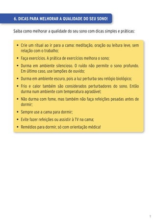6. Dicas para melhorar a qualidade do seu sono!

Saiba como melhorar a qualidade do seu sono com dicas simples e práticas:


 •	 Crie um ritual ao ir para a cama: meditação, oração ou leitura leve, sem
    relação com o trabalho;
 •	 Faça exercícios. A prática de exercícios melhora o sono;
 •	 Durma em ambiente silencioso. O ruído não permite o sono profundo.
    Em último caso, use tampões de ouvido;
 •	 Durma em ambiente escuro, pois a luz perturba seu relógio biológico;
 •	 Frio e calor também são considerados perturbadores do sono. Então
    durma num ambiente com temperatura agradável;
 •	 Não durma com fome, mas também não faça refeições pesadas antes de
    dormir;
 •	 Sempre use a cama para dormir;
 •	 Evite fazer refeições ou assistir à TV na cama;
 •	 Remédios para dormir, só com orientação médica!




                                                                               7
 