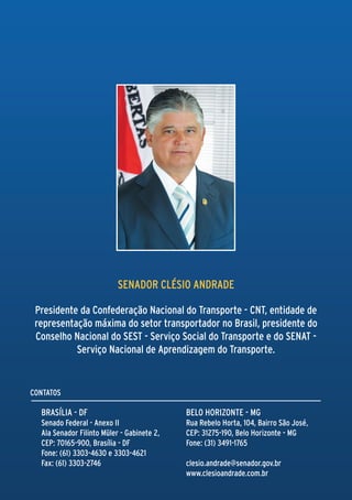 SENADOR CLÉSIO ANDRADE

 Presidente da Confederação Nacional do Transporte - CNT, entidade de
 representação máxima do setor transportador no Brasil, presidente do
 Conselho Nacional do SEST - Serviço Social do Transporte e do SENAT -
           Serviço Nacional de Aprendizagem do Transporte.


CONTATOS

  Brasília - DF                             Belo Horizonte - MG
  Senado Federal - Anexo II                 Rua Rebelo Horta, 104, Bairro São José,
  Ala Senador Filinto Müler - Gabinete 2,   CEP: 31275-190, Belo Horizonte - MG
  CEP: 70165-900, Brasília - DF             Fone: (31) 3491-1765
  Fone: (61) 3303-4630 e 3303-4621
  Fax: (61) 3303-2746                       clesio.andrade@senador.gov.br
                                            www.clesioandrade.com.br
 