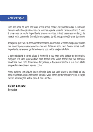 apresentação


Uma boa noite de sono nos fazer sentir bem e com as forças renovadas. O contrário
também vale. Uma péssima noite de sono faz a gente se sentir cansado e fraco. O sono
é uma coisa de muita importância em nossas vidas. Afinal, passamos um terço de
nossas vidas dormindo. Em média, uma pessoa de 60 anos passou 20 anos dormindo.

Tem gente que vive em permanente incomodo. Dorme mal, se sente mal porque dorme
mal e nunca procurou descobrir os motivos de ter um sono ruim. Dormir bem é muito
importante para que a gente tenha uma boa saúde e seja mais feliz.

O sono revigora o corpo, ajuda a memória e traz mais uma porção de benefícios.
Ninguém tem uma vida saudável sem dormir bem. Quem dorme mal vive cansado,
envelhece mais cedo, tem menos força física, é fraco de memória e tem dificuldade
em prestar atenção em alguma coisa.

Nessa cartilha tem alguns testes simples para que você avalie a qualidade de seu
sono e também alguns conselhos para que você possa dormir melhor. Preste atenção
nessas informações. Vale a pena. E bons sonhos.


Clésio Andrade
Senador
 