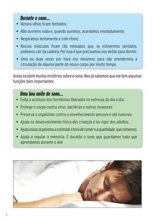 Durante o sono...
      •	 Nossos olhos ficam fechados;
      •	 Não ouvimos nada e, quando ouvimos, acordamos imediatamente;
      •	 Respiramos lentamente e com ritmo;
      •	 Nossos músculos ficam tão relaxados que, se estivermos sentados,
         podemos cair da cadeira. Por isso é que precisamos nos deitar para dormir;
      •	 Uma ou duas vezes por hora nos mexemos para não prendermos a
         circulação de alguma parte do nosso corpo por muito tempo.

    Ainda existem muitos mistérios sobre o sono. Mas já sabemos que ele tem algumas
    funções bem importantes:

        Uma boa noite de sono...
     •	 Evita o acúmulo dos hormônios liberados no estresse do dia a dia;
     •	 Protege o corpo contra vírus, bactérias e outros invasores;
     •	 Preserva o organismo contra o envelhecimento precoce e até tumores;
     •	 Ajuda no desenvolvimento físico das crianças e no vigor dos adultos;
     •	 Ajuda nosso organismo a controlar a hora de comer e a quantidade que comemos;
     •	 Ajuda a regular a memória. É durante o sono que guardamos tudo que
        aprendemos durante o dia!




2
 