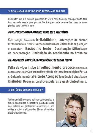 3. De quantas horas de sono precisamos por dia?

Os adultos, em sua maioria, precisam de sete a nove horas de sono por noite. Mas
isso varia de pessoa para pessoa. Você é quem sabe de quantas horas de sono
precisa para se sentir bem.

O que acontece quando dormimos menos que o necessário?

Cansaço      Sonolência Irritabilidade Alterações de humor
Perda da memória recente Queda da criatividade Dificuldade de planejar
e executar       Raciocínio lento Desatenção Dificuldade
de concentração Diminuição do rendimento no trabalho

Em longo prazo, quais são as consequências de dormir pouco?

Falta de vigor físico Envelhecimento precoce Diminuição
da força muscular Comprometimento do sistema imunológico Perda
crônica da memória Falta de Atenção Tendência à obesidade
Diabetes Doenças cardiovasculares e gastrointestinais.

4. Distúrbio do sono, o que é?


Todo mundo já teve uma noite de sono perdida e
sabe o quanto isso é cansativo. Mas há pessoas
que sofrem de problemas responsáveis por
noites e noites maldormidas. São os chamados
distúrbios do sono:




                                                                                   3
 