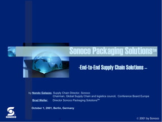 Sonoco Packaging Solutionstm
                                      -End-to-End Supply Chain Solutions –


by Nando Galazzo, Supply Chain Director, Sonoco
                  Chairman, Global Supply Chain and logistics council, Conference Board Europe
  Brad Weller,    Director Sonoco Packaging Solutions tm

  October 1, 2001, Berlin, Germany


                        c                                                           © 2001 by Sonoco
 