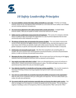10 Safety Leadership Principles
1. You must establish a mission that aligns safety and health as a core value – Priorities can change,
however values do not, and aligning safety and health as a core value will ensure safety is not crowded
out and creating unpleasant consequences.
2. You must ensure alignment to the safety mission both in words and actions – As Ralph Waldo
Emerson stated, “Who you are speaks so loudly I cannot hear what you are saying.”
3. Safety must be a performance measurement for all employees – The success of a company is directly
tied to its ability to align and energize the organization to a set of common objectives that are clear
and directly tied to what individuals can control.
4. The absence of injuries does not guarantee the presence of safety – Too many leaders measure the
success of their operations by lagging indicators of recordable injuries, zero lost time injuries or zero
near misses. Each of these can provide a leader with a false sense of security. There needs to be a
greater emphasis on specific and measurable safety objectives from which the leader is measured.
5. Activity does not necessarily equal results – We often feel compelled to do something after an
accident. Be sure to ask the more critical questions around prioritization, corrective and preventative
actions, in order to minimize risk and avoid reoccurrence.
6. Managing the base of the safety pyramid is key – We must get away from just focusing on the lagging
indicators (luck and compliance) and focus more on behaviors and conditions.
7. Your metrics must align with what is critical – Rules can ultimately become a source of confusion in
safety efforts. Instead, put processes and procedures in place. This effort will begin to ensure more
ownership by those whom the rules are intended to guide.
8. Your objective should be to standardize and leverage existing capabilities – You must be receptive to
new ways of thinking. Embrace learning and global sharing from both inside and outside the
organization.
9. Your role is to create leaders by constantly improving the abilities of everyone in the organization –
Align the skills of your employees with your safety goals and objectives. The more safety leaders you
create, the safer you will become.
10. You cannot settle for partial conclusions especially when you become the object under scrutiny – Too
often as managers our first response is to attack the people and not the process. This can become a
negative in building a culture of transparency. Work to understand the “Why” and not the “Who.”
 
