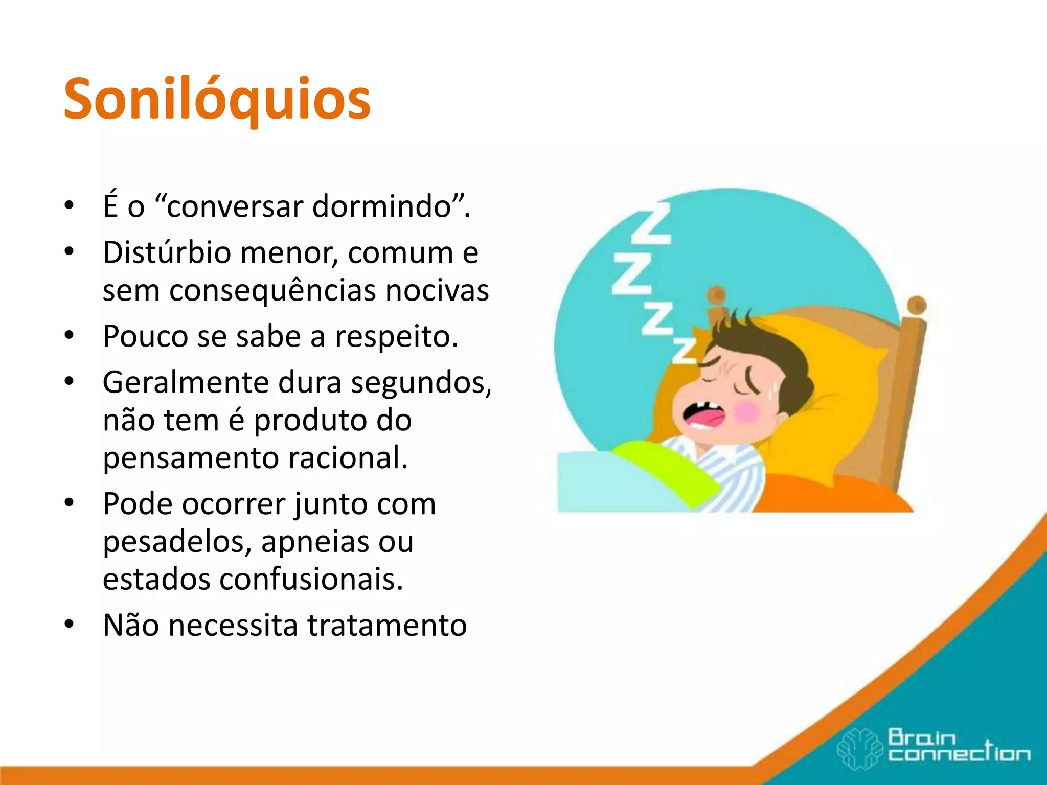 Sonilóquios
• É o “conversar dormindo”.
• Distúrbio menor, comum e
sem consequências nocivas.
• Pouco se sabe a respeito.
• Geralmente dura segundos,
não tem é produto do
pensamento racional.
• Pode ocorrer junto com
pesadelos, apneias ou
estados confusionais.
• Não necessita tratamento
 