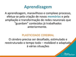Aprendizagem
A aprendizagem, maravilhoso e complexo processo,
efetua-se pela criação de novas memórias e pela
ampliação e transformação de redes neuronais que
“guardam” conteúdos já trabalhados
anteriormente.
PLASTICIDADE CEREBRAL
O cérebro precisa ser desafiado, estimulado e
reestruturado o tempo todo – moldável e adaptado
à várias situações
 