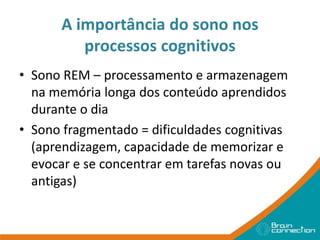 A importância do sono nos
processos cognitivos
• Sono REM – processamento e armazenagem
na memória longa dos conteúdo aprendidos
durante o dia
• Sono fragmentado = dificuldades cognitivas
(aprendizagem, capacidade de memorizar e
evocar e se concentrar em tarefas novas ou
antigas)
 